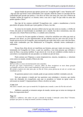 Vomitar-te-ei!!! Um alerta para a igreja do século 21


        Igrejas lotadas de pessoas que apenas querem um ‘evangelho light” e uma “doutrina soft”
. algo que não seja hostil e nem confrontador com o pecado, afinal de contas se o pecador não for
confrontado pelo pecado que pratica, e isso deve ser feito com amor sim, mas com a Palavra da
Verdade, lembra do negue-se a si mesmo, tome a sua cruz e siga? Os que estão na carne não
podem agradar a Deus?

       Que tipo de luz estamos emitindo? Evangelismo sim , copiar o mundanismo e levá-lo
para dentro da igreja, dizendo que é para ganhar os fracos, isso não.

        Se somos luz do mundo, devemos refletir uma luz que não existe no mundo, e o brilho de
Cristo, não pode ser transformado ou amoldado com o mundo. Isso não é extremismo, mas sim
zelo para com a Santa Palavra de Deus, e o cuidado com a doutrina.

       Se a nossa luz for para agradar os homens, e deixá-los satisfeitos em cultos que mais se
parecem com shows, ou com supermercados, de que adianta essa luz, pois essa eles já tem. O
mundo precisa da luz do Evangelho, para enxergarem que estão indo rumo a uma vida sem Deus,
onde serão condenados por não obedecerem ao Evangelho, sofrendo eterna condenação e
sofrimento.

       Nossas boas obras devem ser manifestas aos homens, para que vejam em nossas vidas o
testemunho do Evangelho de Cristo, o qual nos santifica, e nos torna pessoas que refletem o
amor de Deus e sua justiça também. E que através do viver de um verdadeiro cristãos muitos se
convertam e se arrependam de seus pecados e se rendam aos pés de Jesus.
      Paulo ensinou aos Filipenses a serem irrepreensíveis, sinceros, inculpáveis, a reluzirem
como astros no mundo, retendo a Palavra da vida.
Filipenses 2:14-16
14 Fazei todas as coisas sem murmurações nem contendas;
15 para que sejais irrepreensíveis e sinceros, filhos de Deus inculpáveis no meio duma geração
corrompida e perversa, entre a qual resplandeceis como astros no mundo;
16 retendo a palavra da vida, para que, no Dia de Cristo, possa gloriar-me de não ter corrido nem
trabalhado em vão.

       Se queremos parecer com o mundo, pode ser que seremos também vomitados com ele.
        Será que amamos o mundo por isso queremos usar estratégias e recursos, que muitas
vezes são chamados de evangelismo, para que os pecadores se sintam na igreja como se
estivessem no mundo? A Igreja pertence a Deus e ela deve ser santa.

1ª João 2:15
Não ameis o mundo, nem o que no mundo há. Se alguém ama o mundo, o amor do Pai não está nele.

       Adúlteros, querendo se tornarem amigos do mundo, mesmo que os torne em inimigos de
Deus. Se esqueceram disso?

Tiago 4:4
Adúlteros e adúlteras, não sabeis vós que a amizade do mundo é inimizade contra Deus? Portanto,
qualquer que quiser ser amigo do mundo constitui-se inimigo de Deus.




                                                                                                9
                                 e-mail: sroy@ig.com.br
                           http://robsonrocha1979.blogspot.com/
 