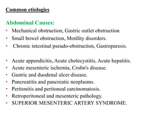 Common etiologies
Abdominal Causes:
• Mechanical obstruction, Gastric outlet obstruction
• Small bowel obstruction, Motility disorders.
• Chronic intestinal pseudo-obstruction, Gastroparesis.
• Acute appendicitis, Acute cholecystitis, Acute hepatitis.
• Acute mesenteric ischemia, Crohn's disease.
• Gastric and duodenal ulcer disease.
• Pancreatitis and pancreatic neoplasms.
• Peritonitis and peritoneal carcinomatosis.
• Retroperitoneal and mesenteric pathology.
• SUPERIOR MESENTERIC ARTERY SYNDROME.
 
