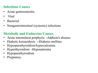 Infectious Causes
• Acute gastroenteritis.
• Viral
• Bacterial
• Nongastrointestinal (systemic) infections
Metabolic and Endocrine Causes
• Acute intermittent porphyria -Addison's disease
• Diabetic ketoacidosis --Diabetes mellitus
• Hyperparathyroidism/hypercalcemia.
• Hyperthyroidism -Hyponatremia
• Hypoparathyroidism
• Pregnancy.
 