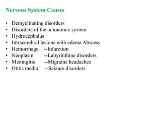 Nervous System Causes
• Demyelinating disorders
• Disorders of the autonomic system
• Hydrocephalus
• Intracerebral lesions with edema Abscess
• Hemorrhage --Infarction
• Neoplasm --Labyrinthine disorders
• Meningitis --Migraine headaches
• Otitis media --Seizure disorders
 