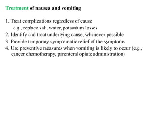 Treatment of nausea and vomiting
1. Treat complications regardless of cause
e.g., replace salt, water, potassium losses
2. Identify and treat underlying cause, whenever possible
3. Provide temporary symptomatic relief of the symptoms
4. Use preventive measures when vomiting is likely to occur (e.g.,
cancer chemotherapy, parenteral opiate administration)
 