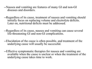 --Nausea and vomiting are features of many GI and non-GI
diseases and disorders.
--Regardless of its cause, treatment of nausea and vomiting should
initially focus on replacing volume and electrolyte deficits.
Later on, nutritional deficits must be addressed.
--Regardless of its cause, nausea and vomiting can cause several
life-threatening GI and non-GI complications.
--Elucidation of the cause is often possible, and treatment of the
underlying cause will usually be successful.
--Effective symptomatic therapies for nausea and vomiting are
available when the cause is unclear or when the treatment of the
underlying cause takes time to work.
 