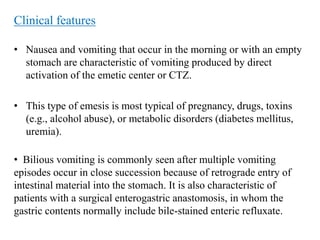 Clinical features
• Nausea and vomiting that occur in the morning or with an empty
stomach are characteristic of vomiting produced by direct
activation of the emetic center or CTZ.
• This type of emesis is most typical of pregnancy, drugs, toxins
(e.g., alcohol abuse), or metabolic disorders (diabetes mellitus,
uremia).
• Bilious vomiting is commonly seen after multiple vomiting
episodes occur in close succession because of retrograde entry of
intestinal material into the stomach. It is also characteristic of
patients with a surgical enterogastric anastomosis, in whom the
gastric contents normally include bile-stained enteric refluxate.
 