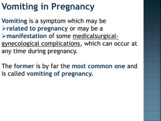 Vomiting in Pregnancy
Vomiting is a symptom which may be
related to pregnancy or may be a
manifestation of some medicalsurgical-
gynecological complications, which can occur at
any time during pregnancy.
The former is by far the most common one and
is called vomiting of pregnancy.
 