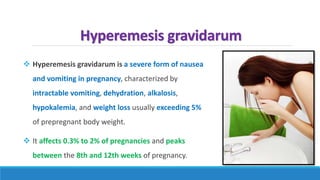 Hyperemesis gravidarum
 Hyperemesis gravidarum is a severe form of nausea
and vomiting in pregnancy, characterized by
intractable vomiting, dehydration, alkalosis,
hypokalemia, and weight loss usually exceeding 5%
of prepregnant body weight.
 It affects 0.3% to 2% of pregnancies and peaks
between the 8th and 12th weeks of pregnancy.
 
