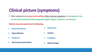 Clinical picture (symptoms)
 Main symptoms are nausea and vomiting, Other common symptoms include ptyalism, loss
of more than 5 percent of their pregravid weight, fatigue, weakness, and dizziness.
Patients may also experience the following:
1. Sleep disturbance
2. Hyperolfaction
3. Dysgeusia
4. Decreased concentration
5. Depression
6. Anxiety
7. Irritability
8. Mood changes
 