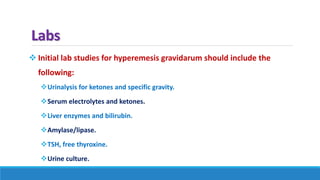 Labs
 Initial lab studies for hyperemesis gravidarum should include the
following:
Urinalysis for ketones and specific gravity.
Serum electrolytes and ketones.
Liver enzymes and bilirubin.
Amylase/lipase.
TSH, free thyroxine.
Urine culture.
 