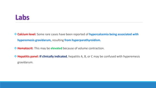 Labs
 Calcium level: Some rare cases have been reported of hypercalcemia being associated with
hyperemesis gravidarum, resulting from hyperparathyroidism.
 Hematocrit: This may be elevated because of volume contraction.
 Hepatitis panel: If clinically indicated, hepatitis A, B, or C may be confused with hyperemesis
gravidarum.
 