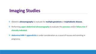 Imaging Studies
 Obstetric ultrasonography to evaluate for multiple gestations or trophoblastic disease.
 Performing upper abdominal ultrasonography to evaluate the pancreas and/or biliary tree if
clinically indicated.
 Abdominal MRI if appendicitis is under consideration as a cause of nausea and vomiting in
pregnancy.
 