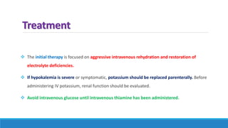 Treatment
 The initial therapy is focused on aggressive intravenous rehydration and restoration of
electrolyte deficiencies.
 If hypokalemia is severe or symptomatic, potassium should be replaced parenterally. Before
administering IV potassium, renal function should be evaluated.
 Avoid intravenous glucose until intravenous thiamine has been administered.
 