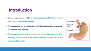 Introduction
 During pregnancy, up to 80% of women experience heartburn at some
point, and 25% are affected daily.
 The prevalence and severity progressively increase during pregnancy
and resolve after delivery.
 The prevalence of heartburn symptoms is 22% for patients in the first
trimester, 39% for those in the second trimester, and 72% for patients
in the third trimester.
 