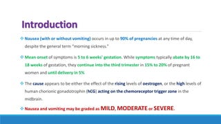 Introduction
 Nausea (with or without vomiting) occurs in up to 90% of pregnancies at any time of day,
despite the general term “morning sickness.”
 Mean onset of symptoms is 5 to 6 weeks' gestation. While symptoms typically abate by 16 to
18 weeks of gestation, they continue into the third trimester in 15% to 20% of pregnant
women and until delivery in 5%
 The cause appears to be either the effect of the rising levels of oestrogen, or the high levels of
human chorionic gonadotrophin (hCG) acting on the chemoreceptor trigger zone in the
midbrain.
 Nausea and vomiting may be graded as MILD, MODERATE or SEVERE.
 