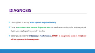 DIAGNOSIS
The diagnosis is usually made by clinical symptoms only.
There is no reason to do invasive diagnostic tests such as barium radiographs, esophageal pH
studies, or esophageal manometry studies.
Upper gastrointestinal endoscopy is rarely needed, EXCEPT in exceptional cases of symptoms
refractory to medical management.
 
