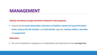 MANAGEMENT
Lifestyle and dietary changes should be initiated for mild symptoms:
 Patients should avoid eating within a few hours of bedtime, elevate the head of the bed 6
inches, sleep on the left shoulder, and avoid alcohol, cigarette smoking, caffeine, chocolate,
and peppermint.
Medication:
 The use of medication in pregnancy is complicated by the theoretical risk for teratogenicity.
 