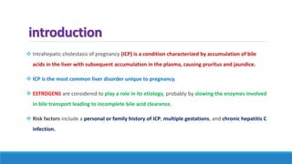 introduction
 Intrahepatic cholestasis of pregnancy (ICP) is a condition characterized by accumulation of bile
acids in the liver with subsequent accumulation in the plasma, causing pruritus and jaundice.
 ICP is the most common liver disorder unique to pregnancy.
 ESTROGENS are considered to play a role in its etiology, probably by slowing the enzymes involved
in bile transport leading to incomplete bile acid clearance.
 Risk factors include a personal or family history of ICP, multiple gestations, and chronic hepatitis C
infection.
 