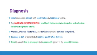 Diagnosis
Initial diagnosis is clinical, with confirmation by laboratory testing.
The CARDINAL CLINICAL FINDING is total body itching involving the palms and soles that
worsens at night and Icterus.
Anorexia, malaise, steatorrhea, and dark urine are also common complaints.
develops in 15% of patients but resolves quickly after delivery.
Onset is usually late in pregnancy but occasionally occurs in the second trimester.
 