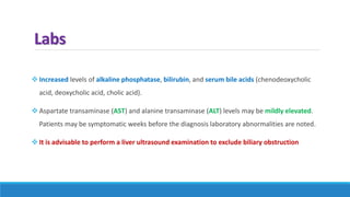 Labs
 Increased levels of alkaline phosphatase, bilirubin, and serum bile acids (chenodeoxycholic
acid, deoxycholic acid, cholic acid).
 Aspartate transaminase (AST) and alanine transaminase (ALT) levels may be mildly elevated.
Patients may be symptomatic weeks before the diagnosis laboratory abnormalities are noted.
 It is advisable to perform a liver ultrasound examination to exclude biliary obstruction
 