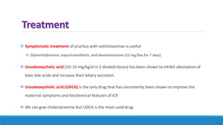 Treatment
 Symptomatic treatment of pruritus with antihistamines is useful:
 Diphenhydramine, topical emollients, and dexamethasone (12 mg/day for 7 days).
 Ursodeoxycholic acid (10–15 mg/kg/d in 2 divided doses) has been shown to inhibit absorption of
toxic bile acids and increase their biliary excretion.
 Ursodeoxycholic acid (UDCA) is the only drug that has consistently been shown to improve the
maternal symptoms and biochemical features of ICP.
 We can give cholestyramine but UDCA is the most used drug.
 