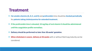 Treatment
 Fat-soluble vitamins (A, D, E, and K) and prothrombin time should be checked periodically
for patients taking cholestyramine for extended treatment.
 If the prothrombin time is elevated, 10 mg/day of oral vitamin K should be administered
until the coagulation profile normalizes.
 Delivery should be performed no later than 38 weeks' gestation.
 When cholestasis is severe, delivery at 36 weeks with or without fetal lung maturity can be
considered.
 