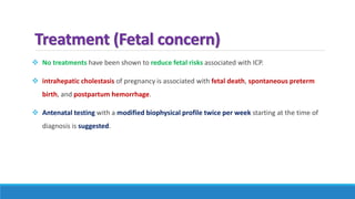 Treatment (Fetal concern)
 No treatments have been shown to reduce fetal risks associated with ICP.
 intrahepatic cholestasis of pregnancy is associated with fetal death, spontaneous preterm
birth, and postpartum hemorrhage.
 Antenatal testing with a modified biophysical profile twice per week starting at the time of
diagnosis is suggested.
 