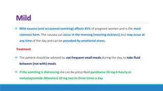 Mild
 Mild nausea (and occasional vomiting) affects 45% of pregnant women and is the most
common form. The nausea can occur in the morning (morning sickness), but may occur at
any time of the day and can be provoked by emotional stress.
Treatment
 The patient should be advised to; eat frequent small meals during the day, to take fluid
between (not with) meals.
 If the vomiting is distressing she can be prescribed pyridoxine 50 mg 6-hourly or
metoclopramide (Maxolon) 10 mg two to three times a day.
 