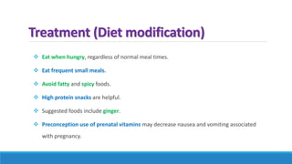 Treatment (Diet modification)
 Eat when hungry, regardless of normal meal times.
 Eat frequent small meals.
 Avoid fatty and spicy foods.
 High protein snacks are helpful.
 Suggested foods include ginger.
 Preconception use of prenatal vitamins may decrease nausea and vomiting associated
with pregnancy.
 