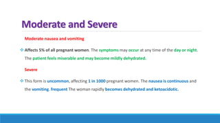 Moderate and Severe
Moderate nausea and vomiting
 Affects 5% of all pregnant women. The symptoms may occur at any time of the day or night.
The patient feels miserable and may become mildly dehydrated.
Severe
 This form is uncommon, affecting 1 in 1000 pregnant women. The nausea is continuous and
the vomiting. frequent The woman rapidly becomes dehydrated and ketoacidotic.
 