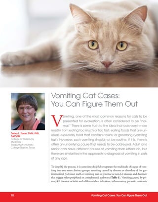 10 Vomiting Cat Cases: You Can Figure Them Out
V
omiting, one of the most common reasons for cats to be
presented for evaluation, is often considered to be “nor-
mal.” There is some truth to the idea that cats vomit more
readily from eating too much or too fast; eating foods that are un-
usual, especially food that contains toxins; or grooming (vomiting
hair). However, such vomiting should not be routine. If it is, there is
often an underlying cause that needs to be addressed. Adult and
senior cats have different causes of vomiting than kittens do, but
there are similarities in the approach to diagnosis of vomiting in cats
of any age.
To simplify the process, it is sometimes helpful to separate the multitude of causes of vom-
iting into two more distinct groups: vomiting caused by diseases or disorders of the gas-
trointestinal (GI) tract itself or vomiting due to systemic or non-GI diseases and disorders
that trigger either peripheral or central neural pathways (Table 1). Vomiting caused by pri-
mary GI diseases includes such differentials as infectious, inflammatory, parasitic, anatomic
Debra L. Zoran, DVM, PhD,
DACVIM
College of Veterinary
Medicine
Texas A&M University
College Station, Texas
Vomiting Cat Cases:
You Can Figure Them Out
 