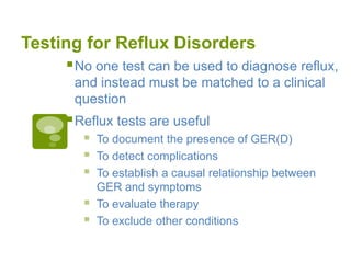 Testing for Reflux Disorders
No one test can be used to diagnose reflux,
and instead must be matched to a clinical
question
Reflux tests are useful
 To document the presence of GER(D)
 To detect complications
 To establish a causal relationship between
GER and symptoms
 To evaluate therapy
 To exclude other conditions
 