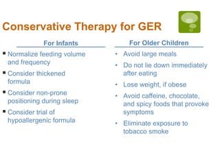 For Infants For Older Children
Conservative Therapy for GER
 Normalize feeding volume
and frequency
 Consider thickened
formula
 Consider non-prone
positioning during sleep
 Consider trial of
hypoallergenic formula
• Avoid large meals
• Do not lie down immediately
after eating
• Lose weight, if obese
• Avoid caffeine, chocolate,
and spicy foods that provoke
symptoms
• Eliminate exposure to
tobacco smoke
 
