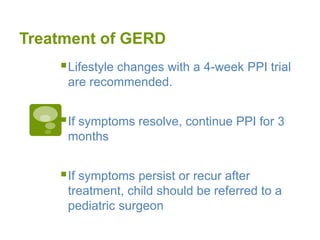 Treatment of GERD
Lifestyle changes with a 4-week PPI trial
are recommended.
If symptoms resolve, continue PPI for 3
months
If symptoms persist or recur after
treatment, child should be referred to a
pediatric surgeon
 