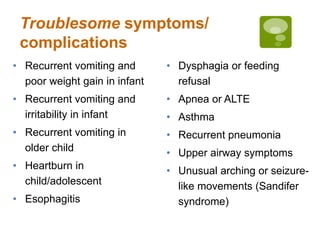 Troublesome symptoms/
complications
• Recurrent vomiting and
poor weight gain in infant
• Recurrent vomiting and
irritability in infant
• Recurrent vomiting in
older child
• Heartburn in
child/adolescent
• Esophagitis
• Dysphagia or feeding
refusal
• Apnea or ALTE
• Asthma
• Recurrent pneumonia
• Upper airway symptoms
• Unusual arching or seizure-
like movements (Sandifer
syndrome)
 