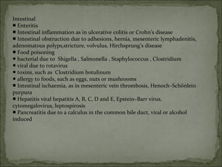 Intestinal
■ Enteritis
■ Intestinal inflammation as in ulcerative colitis or Crohn’s disease
■ Intestinal obstruction due to adhesions, hernia, mesenteric lymphadenitis,
adenomatous polyps,stricture, volvulus, Hirchsprung’s disease
■ Food poisoning
● bacterial due to Shigella , Salmonella , Staphylococcus , Clostridium
● viral due to rotavirus
● toxins, such as Clostridium botulinum
● allergy to foods, such as eggs, nuts or mushrooms
■ Intestinal ischaemia, as in mesenteric vein thrombosis, Henoch–Schönlein
purpura
■ Hepatitis viral hepatitis A, B, C, D and E, Epstein–Barr virus,
cytomegalovirus, leptospirosis
■ Pancreatitis due to a calculus in the common bile duct, viral or alcohol
induced
 