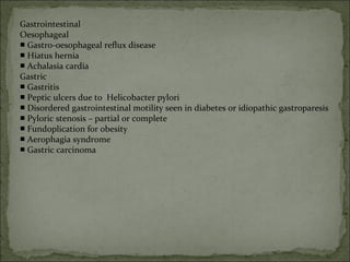 Gastrointestinal
Oesophageal
■ Gastro-oesophageal reflux disease
■ Hiatus hernia
■ Achalasia cardia
Gastric
■ Gastritis
■ Peptic ulcers due to Helicobacter pylori
■ Disordered gastrointestinal motility seen in diabetes or idiopathic gastroparesis
■ Pyloric stenosis – partial or complete
■ Fundoplication for obesity
■ Aerophagia syndrome
■ Gastric carcinoma
 