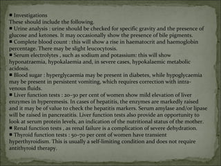 ■ Investigations
These should include the following.
■ Urine analysis : urine should be checked for specific gravity and the presence of
glucose and ketones. It may occasionally show the presence of bile pigments.
■ Complete blood count : this will show a rise in haematocrit and haemoglobin
percentage. There may be slight leucocytosis.
■ Serum electrolytes , such as sodium and potassium: this will show
hyponatraemia, hypokalaemia and, in severe cases, hypokalaemic metabolic
acidosis.
■ Blood sugar : hyperglycaemia may be present in diabetes, while hypoglycaemia
may be present in persistent vomiting, which requires correction with intra-
venous fluids.
■ Liver function tests : 20–30 per cent of women show mild elevation of liver
enzymes in hyperemesis. In cases of hepatitis, the enzymes are markedly raised
and it may be of value to check the hepatitis markers. Serum amylase and/or lipase
will be raised in pancreatitis. Liver function tests also provide an opportunity to
look at serum protein levels, an indication of the nutritional status of the mother.
■ Renal function tests , as renal failure is a complication of severe dehydration.
■ Thyroid function tests : 50–70 per cent of women have transient
hyperthyroidism. This is usually a self-limiting condition and does not require
antithyroid therapy.
 