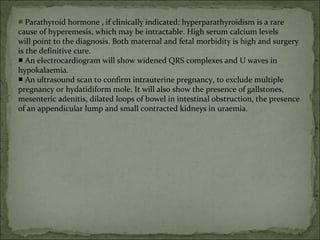 ■ Parathyroid hormone , if clinically indicated: hyperparathyroidism is a rare
cause of hyperemesis, which may be intractable. High serum calcium levels
will point to the diagnosis. Both maternal and fetal morbidity is high and surgery
is the definitive cure.
■ An electrocardiogram will show widened QRS complexes and U waves in
hypokalaemia.
■ An ultrasound scan to confirm intrauterine pregnancy, to exclude multiple
pregnancy or hydatidiform mole. It will also show the presence of gallstones,
mesenteric adenitis, dilated loops of bowel in intestinal obstruction, the presence
of an appendicular lump and small contracted kidneys in uraemia.
 
