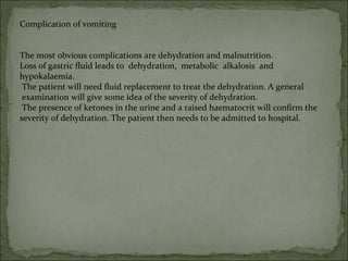 Complication of vomiting
The most obvious complications are dehydration and malnutrition.
Loss of gastric fluid leads to dehydration, metabolic alkalosis and
hypokalaemia.
The patient will need fluid replacement to treat the dehydration. A general
examination will give some idea of the severity of dehydration.
The presence of ketones in the urine and a raised haematocrit will confirm the
severity of dehydration. The patient then needs to be admitted to hospital.
 