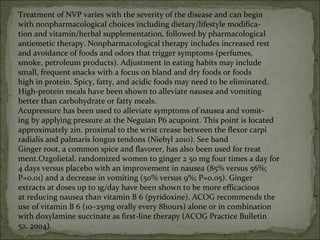 Treatment of NVP varies with the severity of the disease and can begin
with nonpharmacological choices including dietary/lifestyle modifica-
tion and vitamin/herbal supplementation, followed by pharmacological
antiemetic therapy. Nonpharmacological therapy includes increased rest
and avoidance of foods and odors that trigger symptoms (perfumes,
smoke, petroleum products). Adjustment in eating habits may include
small, frequent snacks with a focus on bland and dry foods or foods
high in protein. Spicy, fatty, and acidic foods may need to be eliminated.
High-protein meals have been shown to alleviate nausea and vomiting
better than carbohydrate or fatty meals.
Acupressure has been used to alleviate symptoms of nausea and vomit-
ing by applying pressure at the Neguian P6 acupoint. This point is located
approximately 2in. proximal to the wrist crease between the flexor carpi
radialis and palmaris longus tendons (Niebyl 2010). See band
Ginger root, a common spice and flavorer, has also been used for treat
ment.Ozgolietal. randomized women to ginger 2 50 mg four times a day for
4 days versus placebo with an improvement in nausea (85% versus 56%;
P=0.01) and a decrease in vomiting (50% versus 9%; P=0.05). Ginger
extracts at doses up to 1g/day have been shown to be more efficacious
at reducing nausea than vitamin B 6 (pyridoxine). ACOG recommends the
use of vitamin B 6 (10–25mg orally every 8hours) alone or in combination
with doxylamine succinate as first-line therapy (ACOG Practice Bulletin
52, 2004).
 