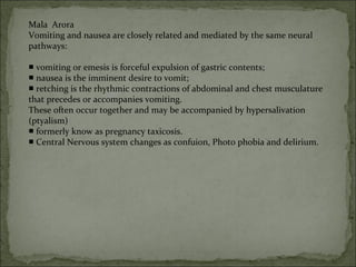 Mala Arora
Vomiting and nausea are closely related and mediated by the same neural
pathways:
■ vomiting or emesis is forceful expulsion of gastric contents;
■ nausea is the imminent desire to vomit;
retching is the rhythmic contractions of abdominal and chest musculature■
that precedes or accompanies vomiting.
These often occur together and may be accompanied by hypersalivation
(ptyalism)
■ formerly know as pregnancy taxicosis.
■ Central Nervous system changes as confuion, Photo phobia and delirium.
 