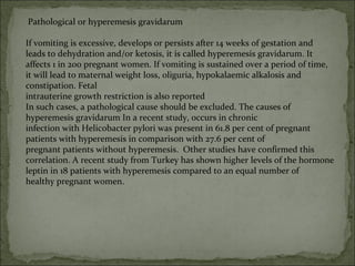 Pathological or hyperemesis gravidarum
If vomiting is excessive, develops or persists after 14 weeks of gestation and
leads to dehydration and/or ketosis, it is called hyperemesis gravidarum. It
affects 1 in 200 pregnant women. If vomiting is sustained over a period of time,
it will lead to maternal weight loss, oliguria, hypokalaemic alkalosis and
constipation. Fetal
intrauterine growth restriction is also reported
In such cases, a pathological cause should be excluded. The causes of
hyperemesis gravidarum In a recent study, occurs in chronic
infection with Helicobacter pylori was present in 61.8 per cent of pregnant
patients with hyperemesis in comparison with 27.6 per cent of
pregnant patients without hyperemesis. Other studies have confirmed this
correlation. A recent study from Turkey has shown higher levels of the hormone
leptin in 18 patients with hyperemesis compared to an equal number of
healthy pregnant women.
 