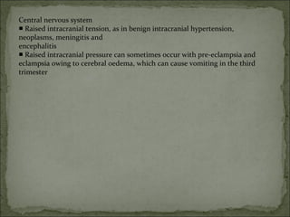 Central nervous system
■ Raised intracranial tension, as in benign intracranial hypertension,
neoplasms, meningitis and
encephalitis
■ Raised intracranial pressure can sometimes occur with pre-eclampsia and
eclampsia owing to cerebral oedema, which can cause vomiting in the third
trimester
 