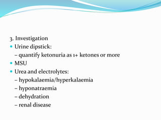 3. Investigation
 Urine dipstick:
– quantify ketonuria as 1+ ketones or more
 MSU
 Urea and electrolytes:
– hypokalaemia/hyperkalaemia
– hyponatraemia
– dehydration
– renal disease
 