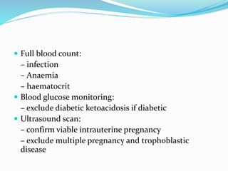  Full blood count:
– infection
– Anaemia
– haematocrit
 Blood glucose monitoring:
– exclude diabetic ketoacidosis if diabetic
 Ultrasound scan:
– confirm viable intrauterine pregnancy
– exclude multiple pregnancy and trophoblastic
disease
 