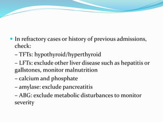  In refractory cases or history of previous admissions,
check:
– TFTs: hypothyroid/hyperthyroid
– LFTs: exclude other liver disease such as hepatitis or
gallstones, monitor malnutrition
– calcium and phosphate
– amylase: exclude pancreatitis
– ABG: exclude metabolic disturbances to monitor
severity
 