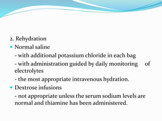 2. Rehydration
 Normal saline
- with additional potassium chloride in each bag
- with administration guided by daily monitoring of
electrolytes
- the most appropriate intravenous hydration.
 Dextrose infusions
- not appropriate unless the serum sodium levels are
normal and thiamine has been administered.
 