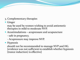 3. Complementary therapies
 Ginger
may be used by women wishing to avoid antiemetic
therapies in mild to moderate NVP.
 Acustimulations – acupressure and acupuncture
- safe in pregnancy.
- Acupressure may improve NVP.
 Hypnosis
should not be recommended to manage NVP and HG.
{evidence was not sufficient to establish whether hypnosis
(trance induction) is effective}
 