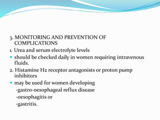 3. MONITORING AND PREVENTION OF
COMPLICATIONS
1. Urea and serum electrolyte levels
 should be checked daily in women requiring intravenous
fluids.
2. Histamine H2 receptor antagonists or proton pump
inhibitors
 may be used for women developing
-gastro-oesophageal reflux disease
-oesophagitis or
-gastritis.
 