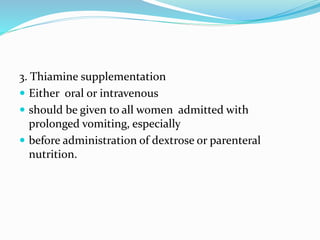 3. Thiamine supplementation
 Either oral or intravenous
 should be given to all women admitted with
prolonged vomiting, especially
 before administration of dextrose or parenteral
nutrition.
 