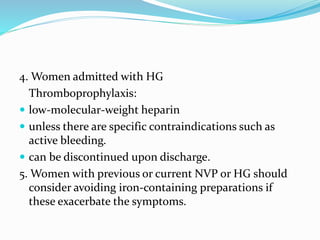 4. Women admitted with HG
Thromboprophylaxis:
 low-molecular-weight heparin
 unless there are specific contraindications such as
active bleeding.
 can be discontinued upon discharge.
5. Women with previous or current NVP or HG should
consider avoiding iron-containing preparations if
these exacerbate the symptoms.
 