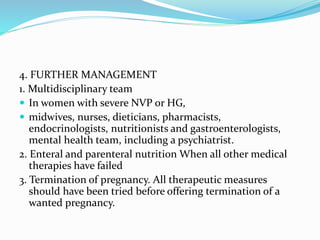 4. FURTHER MANAGEMENT
1. Multidisciplinary team
 In women with severe NVP or HG,
 midwives, nurses, dieticians, pharmacists,
endocrinologists, nutritionists and gastroenterologists,
mental health team, including a psychiatrist.
2. Enteral and parenteral nutrition When all other medical
therapies have failed
3. Termination of pregnancy. All therapeutic measures
should have been tried before offering termination of a
wanted pregnancy.
 